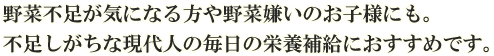 野菜不足が気になる方や野菜嫌いのお子様にも。不足しがちな現代人の毎日の栄養補給におすすめです。